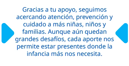 Gracias a tu apoyo, seguimos acercando atención, prevención y cuidado a más niñas, niños y familias. Aunque aún quedan grandes desafíos, cada aporte nos permite estar presentes donde la infancia más nos necesita.