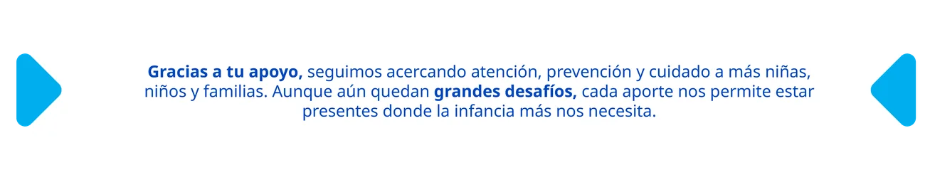 Gracias a tu apoyo, seguimos acercando atención, prevención y cuidado a más niñas, niños y familias. Aunque aún quedan grandes desafíos, cada aporte nos permite estar presentes donde la infancia más nos necesita.