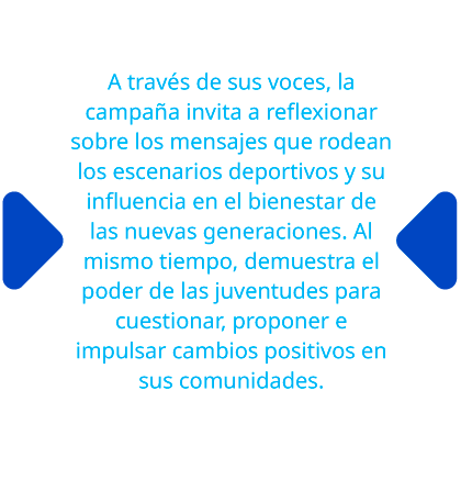 A través de sus voces, la campaña invita a reflexionar sobre los mensajes que rodean los escenarios deportivos y su influencia en el bienestar de las nuevas generaciones. Al mismo tiempo, demuestra el poder de las juventudes para cuestionar, proponer e impulsar cambios positivos en sus comunidades.