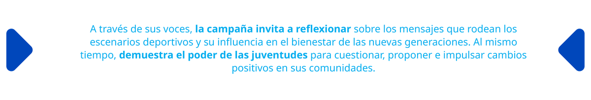 A través de sus voces, la campaña invita a reflexionar sobre los mensajes que rodean los escenarios deportivos y su influencia en el bienestar de las nuevas generaciones. Al mismo tiempo, demuestra el poder de las juventudes para cuestionar, proponer e impulsar cambios positivos en sus comunidades.